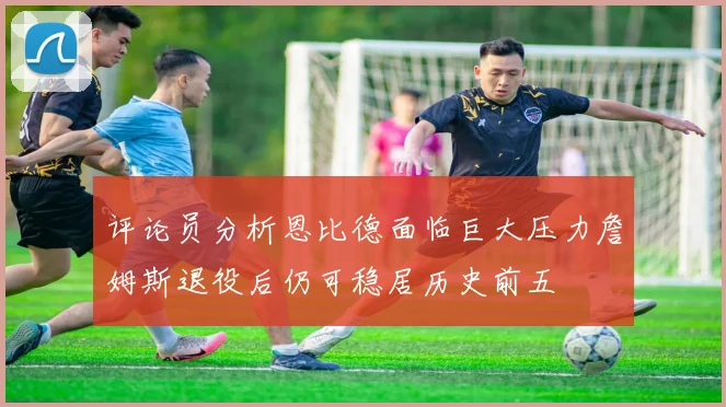 评论员分析恩比德面临巨大压力詹姆斯退役后仍可稳居历史前五